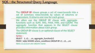 The GROUP BY clause groups a set of rows/records into a
set of summary rows/records by values of columns or
expressions. It returns one row for each group.
We often use the GROUP BY clause with aggregate
functions such as SUM, AVG, MAX, MIN, and COUNT. The
aggregate function that appears in the SELECT clause
provides information about each group.
The GROUP BY clause is an optional clause of the SELECT
statement.
Syntax –
SELECT 1, c2,..., cn, aggregate_function(ci)
FROM table WHERE where_conditions GROUP BY c1 , c2,...,cn;
Here c1,c2,ci,cn are column name
SQL : the Structured Query Language
 