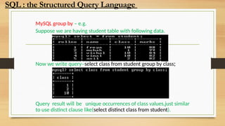 MySQL group by – e.g.
Suppose we are having student table with following data.
Now we write query–select class from student group by class;
Query result will be unique occurrences of class values,just similar
to use distinct clause like(select distinct class from student).
SQL : the Structured Query Language
 