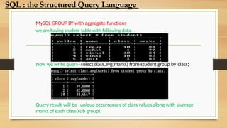 MySQL GROUP BY with aggregate functions
we are having student table with following data.
Now we write query–select class,avg(marks) from student group by class;
Query result will be unique occurrences of class values along with average
marks of each class(sub group).
SQL : the Structured Query Language
 