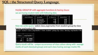 MySQL GROUP BY with aggregate functions & having clause
we are having student table with following data.
Now we write query–select class,avg(marks) from student group by class
having avg(marks)<90;
Query result will be unique occurrences of class values along with average
marks of each class(sub group) and each class having average marks<90.
SQL : the Structured Query Language
 
