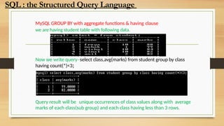 MySQL GROUP BY with aggregate functions & having clause
we are having student table with following data.
Now we write query–select class,avg(marks) from student group by class
having count(*)<3;
Query result will be unique occurrences of class values along with average
marks of each class(sub group) and each class having less than 3 rows.
SQL : the Structured Query Language
 