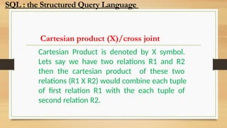Cartesian product (X)/cross joint
Cartesian Product is denoted by X symbol.
Lets say we have two relations R1 and R2
then the cartesian product of these two
relations (R1 X R2) would combine each tuple
of first relation R1 with the each tuple of
second relation R2.
SQL : the Structured Query Language
 