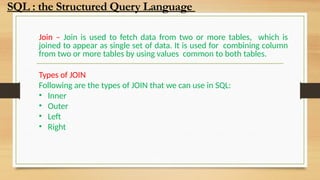 Join – Join is used to fetch data from two or more tables, which is
joined to appear as single set of data. It is used for combining column
from two or more tables by using values common to both tables.
Types of JOIN
Following are the types of JOIN that we can use in SQL:
• Inner
• Outer
• Left
• Right
SQL : the Structured Query Language
 