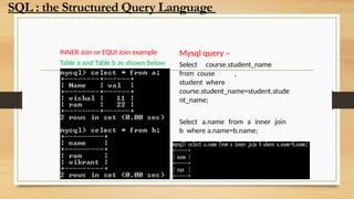 INNER Join or EQUI Join example
Table a and Table b as shown below
Mysql query –
Select course.student_name
from couse ,
student where
course.student_name=student.stude
nt_name;
Select a.name from a inner join
b where a.name=b.name;
SQL : the Structured Query Language
 