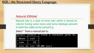 Natural JOIN(⋈)
Natural Join is a type of Inner join which is based on
column having same name and same datatype present
in both the tables to be joined.E.g.
Select * from a natural join b;
SQL : the Structured Query Language
 