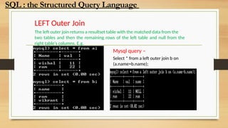 LEFT Outer Join
The left outer join returns a resultset table with the matched data from the
two tables and then the remaining rows of the left table and null from the
right table's columns. E.g.
Mysql query –
Select * from a left outer join b on
(a.name=b.name);
SQL : the Structured Query Language
 
