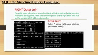 RIGHT Outer Join
The right outer join returns a resultset table with the matched data from the
two tables being joined, then the remaining rows of the right table and null
for the remaining left table's columns.E.g.
Mysql query –
Select * from a right outer join b on
(a.name=b.name);
SQL : the Structured Query Language
 