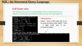 Full Outer Join
The full outer join returns a resultset table with the matched data of two
table then remaining rows of both left table and then the right table.E.g.
Mysql query –
Select * from a left outer join b on
(a.name=b.name) union Select * from
a right outer join b on
(a.name=b.name) ;
SQL : the Structured Query Language
 