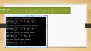 Understanding NATURAL JOIN:
TURAL JOIN is a type of equi join which occurs implicitly by comparing all the same names columns
h tables. The join result has only one column for each pair of equally named columns.
 