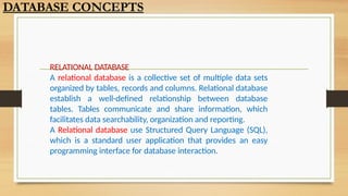 RELATIONAL DATABASE
A relational database is a collective set of multiple data sets
organized by tables, records and columns. Relational database
establish a well-defined relationship between database
tables. Tables communicate and share information, which
facilitates data searchability, organization and reporting.
A Relational database use Structured Query Language (SQL),
which is a standard user application that provides an easy
programming interface for database interaction.
DATABASE CONCEPTS
 