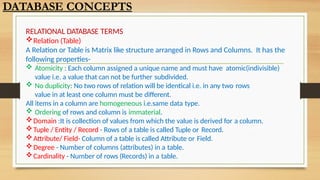 RELATIONAL DATABASE TERMS
Relation (Table)
A Relation or Table is Matrix like structure arranged in Rows and Columns. It has the
following properties-
 Atomicity : Each column assigned a unique name and must have atomic(indivisible)
value i.e. a value that can not be further subdivided.
 No duplicity: No two rows of relation will be identical i.e. in any two rows
value in at least one column must be different.
All items in a column are homogeneous i.e.same data type.
 Ordering of rows and column is immaterial.
Domain :It is collection of values from which the value is derived for a column.
Tuple / Entity / Record - Rows of a table is called Tuple or Record.
Attribute/ Field- Column of a table is called Attribute or Field.
Degree - Number of columns (attributes) in a table.
Cardinality - Number of rows (Records) in a table.
DATABASE CONCEPTS
 