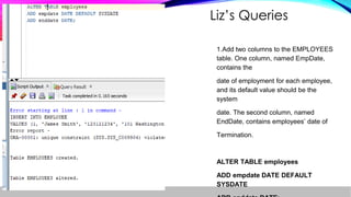 Liz’s Queries
1.Add two columns to the EMPLOYEES
table. One column, named EmpDate,
contains the
date of employment for each employee,
and its default value should be the
system
date. The second column, named
EndDate, contains employees’ date of
Termination.
ALTER TABLE employees
ADD empdate DATE DEFAULT
SYSDATE
 