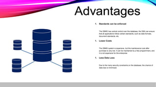 1. Standards can be enforced
The DBMS has central control over the database, the DBA can ensure
that all applications follow certain standards, such as data formats,
document standards, etc.
1. Lower Costs
The DBMS system is expensive, but the maintenance cost after
purchase is very low. It can be maintained by a few programmers, and
it is not expensive for the enterprise
1. Less Data Loss
Due to the many security constraints on the database, the chance of
data loss is minimized.
 