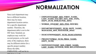 • EMPLOYEE(EMP_SSN, FIRST_NAME,
LAST_NAME, SALARY, SEX, JOB_TYPE,
DEPT_DUM, DOB,SUPER_SSN)
• WORKS_ON(EMP_SSN, PNO, HOURS)
• DEPARTMENT(DEPT_NUM, DEPT_NAME,
MANAGER_SSN, MANAGER_DOJ)
• DLOCATIONS(DEPT_NUM, DLOCATIONS)
• PROJECT(PROJ_NUM, PROJ_NAME,
DEPT_NUM)
• DEPENDENT(EMP_SSN, FIRST_NAME,
LAST_NAME, GENDER, DOB, RELATIONSHIP)
NORMALIZATION
Since each department may
have a different location,
there may be many
department location entries
for a specific department
number. Therefore, the
department table is not in the
INF form. Similarly an
employee may work for
several projects, so for each
entry of the employee, there
may be different entries for a
specific project number.
Hence the table,
EMPLOYEE, will not be in
 