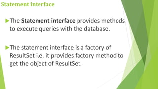 Statement interface
The Statement interface provides methods
to execute queries with the database.
The statement interface is a factory of
ResultSet i.e. it provides factory method to
get the object of ResultSet.
 