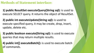 Methods of Statement interface:
1) public ResultSet executeQuery(String sql): is used to
execute SELECT query. It returns the object of ResultSet.
2) public int executeUpdate(String sql): is used to
execute specified query, it may be create, drop, insert,
update, delete etc.
3) public boolean execute(String sql): is used to execute
queries that may return multiple results.
4) public int[] executeBatch(): is used to execute batch
of commands.
 