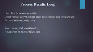 Process Results Loop
• Easy loop for processing results:
$result = mysql_query($qstring); $num_rows = mysql_num_rows($result);
for ($i=0; $i<$num_rows; $i++)
{
$row = mysql_fetch_array($result);
// take action on database results here
}
 