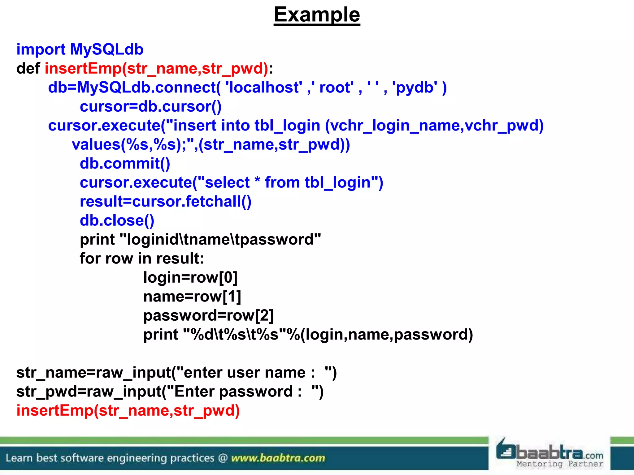 Example import MySQLdb def insertEmp(str_name,str_pwd): db=MySQLdb.connect( 'localhost' ,' root' , ' ' , 'pydb' ) cursor=db.cursor() cursor.execute("insert into tbl_login (vchr_login_name,vchr_pwd) values(%s,%s);",(str_name,str_pwd)) db.commit() cursor.execute("select * from tbl_login") result=cursor.fetchall() db.close() print "loginidtnametpassword" for row in result: login=row[0] name=row[1] password=row[2] print "%dt%st%s"%(login,name,password) str_name=raw_input("enter user name : ") str_pwd=raw_input("Enter password : ") insertEmp(str_name,str_pwd) 