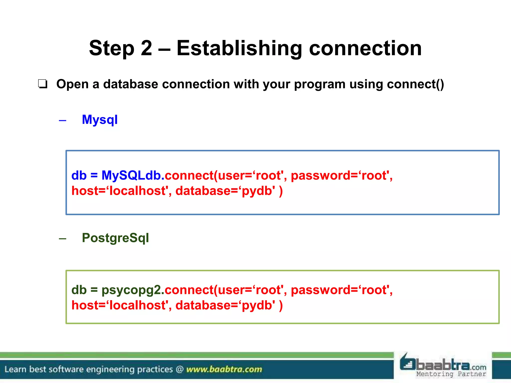 Step 2 – Establishing connection ❏ Open a database connection with your program using connect() – Mysql – PostgreSql db = MySQLdb.connect(user=‘root', password=‘root', host=‘localhost', database=‘pydb' ) db = psycopg2.connect(user=‘root', password=‘root', host=‘localhost', database=‘pydb' ) 