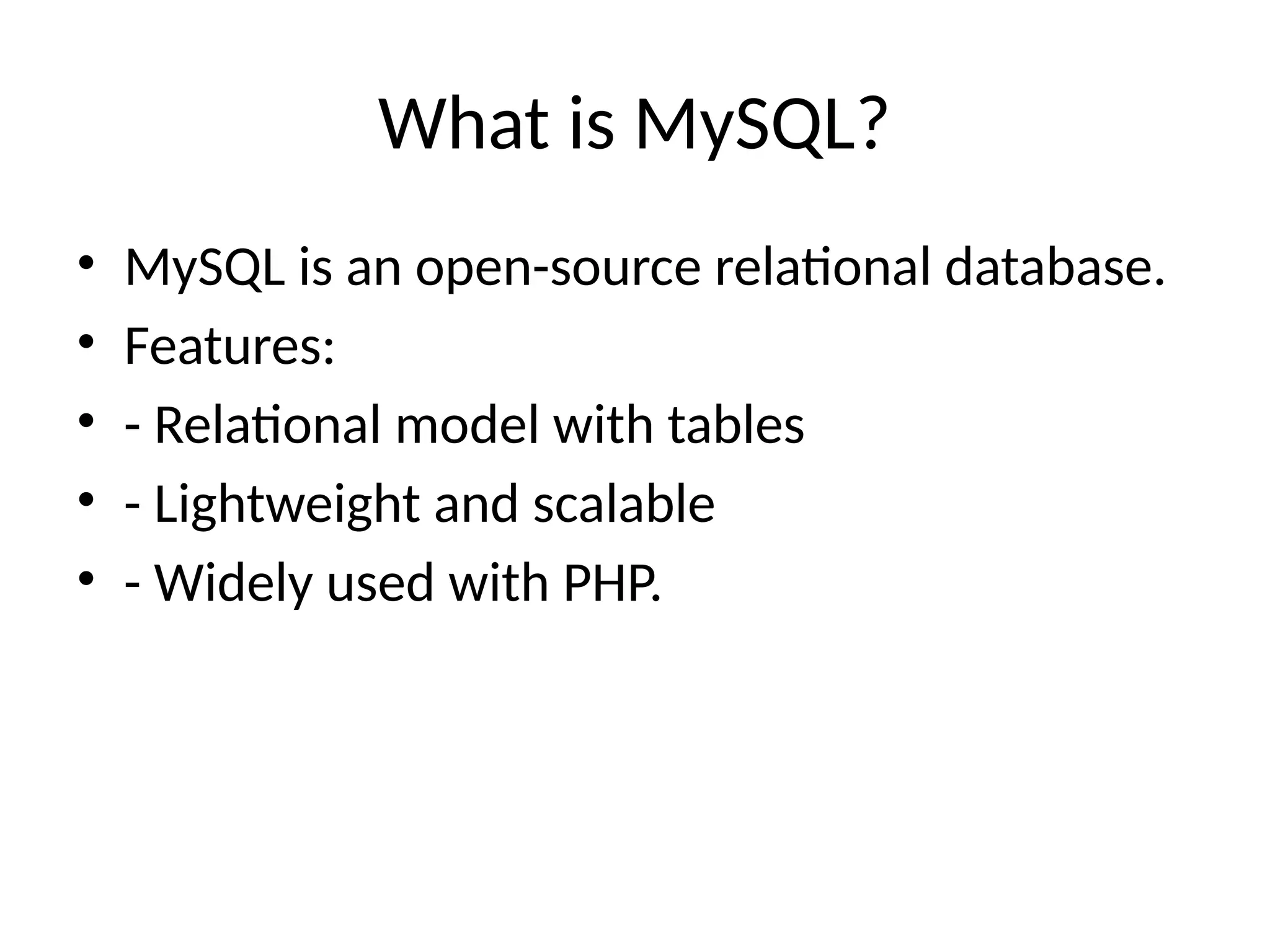 What is MySQL?
• MySQL is an open-source relational database.
• Features:
• - Relational model with tables
• - Lightweight and scalable
• - Widely used with PHP.
 