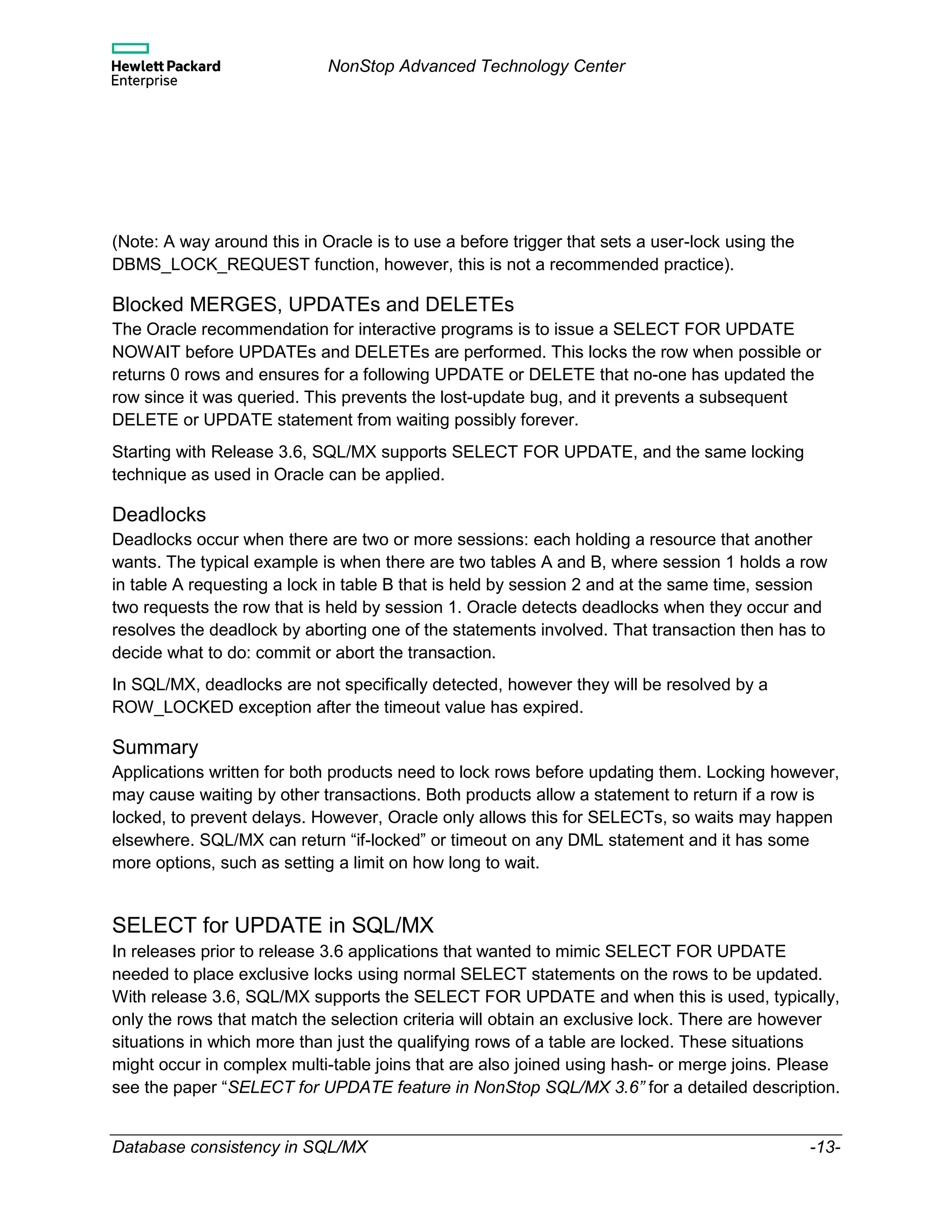 NonStop Advanced Technology Center
Database consistency in SQL/MX -13-
(Note: A way around this in Oracle is to use a before trigger that sets a user-lock using the
DBMS_LOCK_REQUEST function, however, this is not a recommended practice).
Blocked MERGES, UPDATEs and DELETEs
The Oracle recommendation for interactive programs is to issue a SELECT FOR UPDATE
NOWAIT before UPDATEs and DELETEs are performed. This locks the row when possible or
returns 0 rows and ensures for a following UPDATE or DELETE that no-one has updated the
row since it was queried. This prevents the lost-update bug, and it prevents a subsequent
DELETE or UPDATE statement from waiting possibly forever.
Starting with Release 3.6, SQL/MX supports SELECT FOR UPDATE, and the same locking
technique as used in Oracle can be applied.
Deadlocks
Deadlocks occur when there are two or more sessions: each holding a resource that another
wants. The typical example is when there are two tables A and B, where session 1 holds a row
in table A requesting a lock in table B that is held by session 2 and at the same time, session
two requests the row that is held by session 1. Oracle detects deadlocks when they occur and
resolves the deadlock by aborting one of the statements involved. That transaction then has to
decide what to do: commit or abort the transaction.
In SQL/MX, deadlocks are not specifically detected, however they will be resolved by a
ROW_LOCKED exception after the timeout value has expired.
Summary
Applications written for both products need to lock rows before updating them. Locking however,
may cause waiting by other transactions. Both products allow a statement to return if a row is
locked, to prevent delays. However, Oracle only allows this for SELECTs, so waits may happen
elsewhere. SQL/MX can return “if-locked” or timeout on any DML statement and it has some
more options, such as setting a limit on how long to wait.
SELECT for UPDATE in SQL/MX
In releases prior to release 3.6 applications that wanted to mimic SELECT FOR UPDATE
needed to place exclusive locks using normal SELECT statements on the rows to be updated.
With release 3.6, SQL/MX supports the SELECT FOR UPDATE and when this is used, typically,
only the rows that match the selection criteria will obtain an exclusive lock. There are however
situations in which more than just the qualifying rows of a table are locked. These situations
might occur in complex multi-table joins that are also joined using hash- or merge joins. Please
see the paper “SELECT for UPDATE feature in NonStop SQL/MX 3.6” for a detailed description.
 