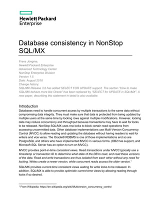 Database consistency in NonStop
SQL/MX
Frans Jongma,
Hewlett Packard Enterprise
Advanced Technology Center
NonStop Enterprise Division
Version 1.5
Date: August 2018
Change history:
SQL/MX Release 3.6 has added SELECT FOR UPDATE support. The section “How to make
SQL/MX behave more like Oracle” has been replaced by “SELECT for UPDATE in SQL/MX”. A
new paper, describing this statement in detail is also available.
Introduction
Databases need to handle concurrent access by multiple transactions to the same data without
compromising data integrity. They must make sure that data is protected from being updated by
multiple users at the same time by locking rows against multiple modifications. However, locking
data may reduce concurrency and throughput because transactions may have to wait for locks
to be released. NonStop SQL/MX uses row locks to block certain read operations from
accessing uncommitted data. Other database implementations use Multi-Version Concurrency
Control (MVCC) to allow reading and updating the database without having readers to wait for
writers and vice versa. The Oracle® RDBMS is one of those implementations and so are
PostgreSQL and others who have implemented MVCC in various forms. (DB2 has support, and
Microsoft SQL Server has an option to turn on MVCC).
MVCC provides point-in-time consistent views. Read transactions under MVCC typically use a
timestamp or transaction ID to determine what state of the DB to read, and read these versions
of the data. Read and write transactions are thus isolated from each other without any need for
locking. Writes create a newer version, while concurrent reads access the older version.1
SQL/MX provides current-time consistent views waiting for write locks to be released. In
addition, SQL/MX is able to provide optimistic current-time views by allowing reading through
locks if so desired.
1 From Wikipedia: https://en.wikipedia.org/wiki/Multiversion_concurrency_control
 