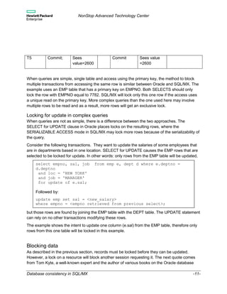 NonStop Advanced Technology Center
Database consistency in SQL/MX -11-
T5 Commit; Sees
value=2600
Commit Sees value
=2600
When queries are simple, single table and access using the primary key, the method to block
multiple transactions from accessing the same row is similar between Oracle and SQL/MX. The
example uses an EMP table that has a primary key on EMPNO. Both SELECTS should only
lock the row with EMPNO equal to 7782. SQL/MX will lock only this one row if the access uses
a unique read on the primary key. More complex queries than the one used here may involve
multiple rows to be read and as a result, more rows will get an exclusive lock.
Locking for update in complex queries
When queries are not as simple, there is a difference between the two approaches. The
SELECT for UPDATE clause in Oracle places locks on the resulting rows, where the
SERIALIZABLE ACCESS mode in SQL/MX may lock more rows because of the serializability of
the query.
Consider the following transactions. They want to update the salaries of some employees that
are in departments based in one location. SELECT for UPDATE causes the EMP rows that are
selected to be locked for update. In other words: only rows from the EMP table will be updated,
but those rows are found by joining the EMP table with the DEPT table. The UPDATE statement
can rely on no other transactions modifying these rows.
The example shows the intent to update one column (e.sal) from the EMP table, therefore only
rows from this one table will be locked in this example.
Blocking data
As described in the previous section, records must be locked before they can be updated.
However, a lock on a resource will block another session requesting it. The next quote comes
from Tom Kyte, a well-known expert and the author of various books on the Oracle database
select empno, sal, job from emp e, dept d where e.deptno =
d.deptno
and loc = 'NEW YORK'
and job = 'MANAGER'
for update of e.sal;
Followed by:
update emp set sal = <new_salary>
where empno = <empno retrieved from previous select>;
 