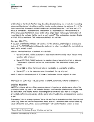 NonStop Advanced Technology Center
Database consistency in SQL/MX -12-
and the host of the Oracle AskTom blog, describing Oracle locking. “As a result, the requesting
session will be blocked – it will hang until the holding session gives up the resource. […….] The
five common DML statements that will block in the database are INSERT, UPDATE, DELETE,
MERGE and SELECT FOR UPDATE. The solution to a blocked SELECT FOR UPDATE is
trivial: simply add the NOWAIT clause and it will no longer block. Instead, your application will
report back to the end user that the row is already locked.4
” The next sections compare Oracle
and SQL/MX on how these DML statements deal with blocked data.
Blocked SELECTs
A SELECT for UPDATE in Oracle will wait for a row if it is locked, and then place an exclusive
lock on it. The NOWAIT option will cause the statement to return immediately if a committed row
exists and is already locked.
SQL/MX has multiple ways to deal with blocked rows:
 Use a CONTROL TABLE statement to let a statement immediately return if a row in the
specified table is locked.
 Use a CONTROL TABLE statement to specify a timeout value in hundreds of seconds.
This allows for lock waits but limit the time they take. The default time is 6000; one
minute.
 Use a CQD to define the timeout value in hundredths of seconds for all tables.
 Use a CQD to let the statement return immediately if a row is locked.
Refer to section Control directives in SQL/MX for information on how they can be used.
The CQDs and CONTROL TABLES operate on all DML statements, not only on SELECTs.
Blocked INSERTs
INSERTs in Oracle will block if two sessions attempt to insert a row with the same value of the
primary or unique key. One of the sessions will block until the other either commits or rolls back
the transaction. With inserts, there is no existing row to select and lock; there is no way to
prevent others from inserting a row with the same value, thus blocking one session and causing
a wait.
The reason “there is no way to prevent” lies in the way Oracle retrieves committed data from the
UNDO log. When one session has inserted a row, a SELECT FOR UPDATE with the same key
value will return 0 rows, while a subsequent INSERT will wait for the other session to finish.
4 Expert Oracle Architecture, Chapter 6, locking and latching.
 