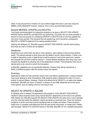 NonStop Advanced Technology Center
Database consistency in SQL/MX -13-
(Note: A way around this in Oracle is to use a before trigger that sets a user-lock using the
DBMS_LOCK_REQUEST function, however, this is not a recommended practice).
Blocked MERGES, UPDATEs and DELETEs
The Oracle recommendation for interactive programs is to issue a SELECT FOR UPDATE
NOWAIT before UPDATEs and DELETEs are performed. This locks the row when possible or
returns 0 rows and ensures for a following UPDATE or DELETE that no-one has updated the
row since it was queried. This prevents the lost-update bug, and it prevents a subsequent
DELETE or UPDATE statement from waiting possibly forever.
Starting with Release 3.6, SQL/MX supports SELECT FOR UPDATE, and the same locking
technique as used in Oracle can be applied.
Deadlocks
Deadlocks occur when there are two or more sessions: each holding a resource that another
wants. The typical example is when there are two tables A and B, where session 1 holds a row
in table A requesting a lock in table B that is held by session 2 and at the same time, session
two requests the row that is held by session 1. Oracle detects deadlocks when they occur and
resolves the deadlock by aborting one of the statements involved. That transaction then has to
decide what to do: commit or abort the transaction.
In SQL/MX, deadlocks are not specifically detected, however they will be resolved by a
ROW_LOCKED exception after the timeout value has expired.
Summary
Applications written for both products need to lock rows before updating them. Locking however,
may cause waiting by other transactions. Both products allow a statement to return if a row is
locked, to prevent delays. However, Oracle only allows this for SELECTs, so waits may happen
elsewhere. SQL/MX can return “if-locked” or timeout on any DML statement and it has some
more options, such as setting a limit on how long to wait.
SELECT for UPDATE in SQL/MX
In releases prior to release 3.6 applications that wanted to mimic SELECT FOR UPDATE
needed to place exclusive locks using normal SELECT statements on the rows to be updated.
With release 3.6, SQL/MX supports the SELECT FOR UPDATE and when this is used, typically,
only the rows that match the selection criteria will obtain an exclusive lock. There are however
situations in which more than just the qualifying rows of a table are locked. These situations
might occur in complex multi-table joins that are also joined using hash- or merge joins. Please
see the paper “SELECT for UPDATE feature in NonStop SQL/MX 3.6” for a detailed description.
 