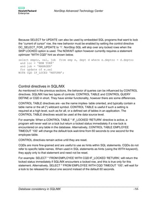 NonStop Advanced Technology Center
Database consistency in SQL/MX -14-
Because SELECT for UPDATE can also be used by embedded SQL programs that want to lock
the “current of cursor” row, the new behavior must be enabled by setting the control directive
DC_SELECT_FOR_UPDATE to ‘1’. NonStop SQL will skip over any locked rows when the
SKIP LOCKED option is used. The NOWAIT option however currently requires a statement
optimizer “WITH CQD” hint as shown below.
select empno, sal, job from emp e, dept d where e.deptno = d.deptno
and loc = 'NEW YORK'
and job = 'MANAGER'
for update of e.sal
WITH CQD IF_LOCED ‘RETURN’;
Control directives in SQL/MX
As mentioned in the previous sections, the behavior of queries can be influenced by CONTROL
directives. SQL/MX has two types of controls: CONTROL TABLE and CONTROL QUERY
DEFINE or CQD in short. They have similar functionality, however there are some differences.
CONTROL TABLE directives are –as the name implies- table oriented, and typically contain a
table name or the all (*) wildcard symbol. CONTROL TABLE is useful if such a setting is
required at a high level, such as for all, or a defined set of tables in an application. The
CONTROL TABLE directives would be used at the data source level.
For example: When a CONTROL TABLE * IF_LOCKED ‘RETURN’ directive is active, a
program will never wait on a lock but return a locked status immediately if a row lock is
encountered on any table in the database. Alternatively, CONTROL TABLE EMPLOYEE
TIMEOUT ‘100’ will change the default lock-wait-time from 60 seconds to one second for the
employee table.
CONTROL directives remain active until they are reset.
CQDs are more fine-grained and are useful to use as hints within SQL statements. CQDs do not
refer to specific table names. When used in SQL statements as hints (using the WITH keyword),
they apply only to that statement and need not be reset.
For example: SELECT * FROM EMPLOYEE WITH CQD IF_LOCKED ‘RETURN’; will return the
locked status immediately if SQL/MX encounters a locked row, and this is true only for this
statement. Alternatively, SELECT * FROM EMPLOYEE WITH CQD TIMEOUT ‘100’; will wait for
a lock to be released for about one second instead of the default 60 seconds.
 