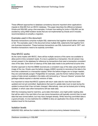 NonStop Advanced Technology Center
Database consistency in SQL/MX -2-
These different approaches to database consistency become important when applications
migrate to SQL/MX from an MVCC database. This paper describes the difference between
Oracle and SQL/MX using a few examples. It shows how waiting for locks in SQL/MX can be
avoided by using ANSI isolation levels that are not implemented by Oracle and it includes
recommendations to simplify a migration.
Examples used in this document
Business transactions comprise multiple SQL statements that together should either complete
or fail. The examples used in this document show multiple SQL statements that together form
one business transaction. These business transactions use SQL Autocommit set to ’OFF’ and
therefore transactions need to be explicitly committed.
How MVCC works
As the name implies with MVCC, there will be multiple versions of the same row available to
allow point-in-time consistent reads. If a row is updated by a transaction, the old version may
remain present in the database for reference by transactions that need a transaction consistent
view of the data. Some form of cleanup of this stale data needs to be performed at some time.
Another approach is that the DBMS reconstructs a consistent copy of the data using the before
image of the row. Oracle uses the before images (UNDO records) to reconstruct the data to the
time that a statement or a transaction started. When the before-images are no longer needed,
they are automatically purged. PostgreSQL for example, uses the former method where older
copies of data remain available in the table until removed by a “Vacuum Cleaner” process that
garbage-collects expired or aborted versions of data.
It is important to notice that MVCC systems will return stale data for rows that have been
updated and not yet committed. Applications that want to update data must re-read during the
update to ensure that it has not been changed. Alternatively, rows can be locked prior to being
updated, in which case other transactions will see stale data.
With the increasing need for real-time, up-to-date information, one might prefer reading data
that will be valid in the next blink of an eye (since transactions will typically commit) than to read
data that was correct before, but may have changed already. While returning committed data is
a good principle, it is too restrictive for a DBMS to deny an application the choice of the right
isolation level for the business.
Isolation levels
ANSI/ISO SQL defines four isolation levels to control concurrency between transactions.
 
