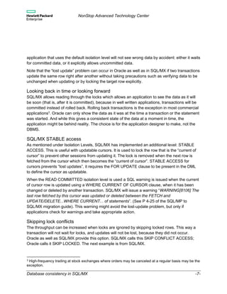 NonStop Advanced Technology Center
Database consistency in SQL/MX -7-
application that uses the default isolation level will not see wrong data by accident: either it waits
for committed data, or it explicitly allows uncommitted data.
Note that the “lost update” problem can occur in Oracle as well as in SQL/MX if two transactions
update the same row right after another without taking precautions such as verifying data to be
unchanged when updating or by locking the target row explicitly.
Looking back in time or looking forward
SQL/MX allows reading through the locks which allows an application to see the data as it will
be soon (that is, after it is committed), because in well written applications, transactions will be
committed instead of rolled back. Rolling back transactions is the exception in most commercial
applications3
. Oracle can only show the data as it was at the time a transaction or the statement
was started. And while this gives a consistent state of the data at a moment in time, the
application might be behind reality. The choice is for the application designer to make, not the
DBMS.
SQL/MX STABLE access
As mentioned under Isolation Levels, SQL/MX has implemented an additional level: STABLE
ACCESS. This is useful with updatable cursors. It is used to lock the row that is the “current of
cursor” to prevent other sessions from updating it. The lock is removed when the next row is
fetched from the cursor which then becomes the “current of cursor”. STABLE ACCESS for
cursors prevents “lost updates”, it requires the FOR UPDATE clause to be present in the DML
to define the cursor as updatable.
When the READ COMMITTED isolation level is used a SQL warning is issued when the current
of cursor row is updated using a WHERE CURRENT OF CURSOR clause, when it has been
changed or deleted by another transaction. SQL/MX will issue a warning “WARNING[8106] The
last row fetched by this cursor was updated or deleted between the FETCH and
UPDATE/DELETE...WHERE CURRENT... of statements”. (See P 4-25 of the SQL/MP to
SQL/MX migration guide). This warning might avoid the lost-update problem, but only if
applications check for warnings and take appropriate action.
Skipping lock conflicts
The throughput can be increased when locks are ignored by skipping locked rows. This way a
transaction will not wait for locks, and updates will not be lost, because they did not occur.
Oracle as well as SQL/MX provide this option. SQL/MX calls this SKIP CONFLICT ACCESS;
Oracle calls it SKIP LOCKED. The next example is from SQL/MX.
3 High-frequency trading at stock exchanges where orders may be canceled at a regular basis may be the
exception.
 