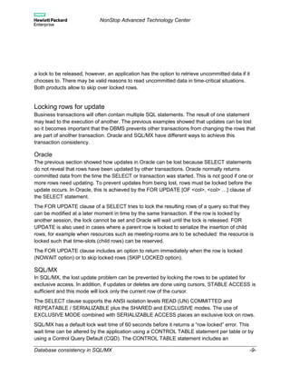 NonStop Advanced Technology Center
Database consistency in SQL/MX -9-
a lock to be released, however, an application has the option to retrieve uncommitted data if it
chooses to. There may be valid reasons to read uncommitted data in time-critical situations.
Both products allow to skip over locked rows.
Locking rows for update
Business transactions will often contain multiple SQL statements. The result of one statement
may lead to the execution of another. The previous examples showed that updates can be lost
so it becomes important that the DBMS prevents other transactions from changing the rows that
are part of another transaction. Oracle and SQL/MX have different ways to achieve this
transaction consistency.
Oracle
The previous section showed how updates in Oracle can be lost because SELECT statements
do not reveal that rows have been updated by other transactions. Oracle normally returns
committed data from the time the SELECT or transaction was started. This is not good if one or
more rows need updating. To prevent updates from being lost, rows must be locked before the
update occurs. In Oracle, this is achieved by the FOR UPDATE [OF <col>, <col> …] clause of
the SELECT statement.
The FOR UPDATE clause of a SELECT tries to lock the resulting rows of a query so that they
can be modified at a later moment in time by the same transaction. If the row is locked by
another session, the lock cannot be set and Oracle will wait until the lock is released. FOR
UPDATE is also used in cases where a parent row is locked to serialize the insertion of child
rows, for example when resources such as meeting-rooms are to be scheduled: the resource is
locked such that time-slots (child rows) can be reserved.
The FOR UPDATE clause includes an option to return immediately when the row is locked
(NOWAIT option) or to skip locked rows (SKIP LOCKED option).
SQL/MX
In SQL/MX, the lost update problem can be prevented by locking the rows to be updated for
exclusive access. In addition, if updates or deletes are done using cursors, STABLE ACCESS is
sufficient and this mode will lock only the current row of the cursor.
The SELECT clause supports the ANSI isolation levels READ (UN) COMMITTED and
REPEATABLE / SERIALIZABLE plus the SHARED and EXCLUSIVE modes. The use of
EXCLUSIVE MODE combined with SERIALIZABLE ACCESS places an exclusive lock on rows.
SQL/MX has a default lock wait time of 60 seconds before it returns a “row locked” error. This
wait time can be altered by the application using a CONTROL TABLE statement per table or by
using a Control Query Default (CQD). The CONTROL TABLE statement includes an
 