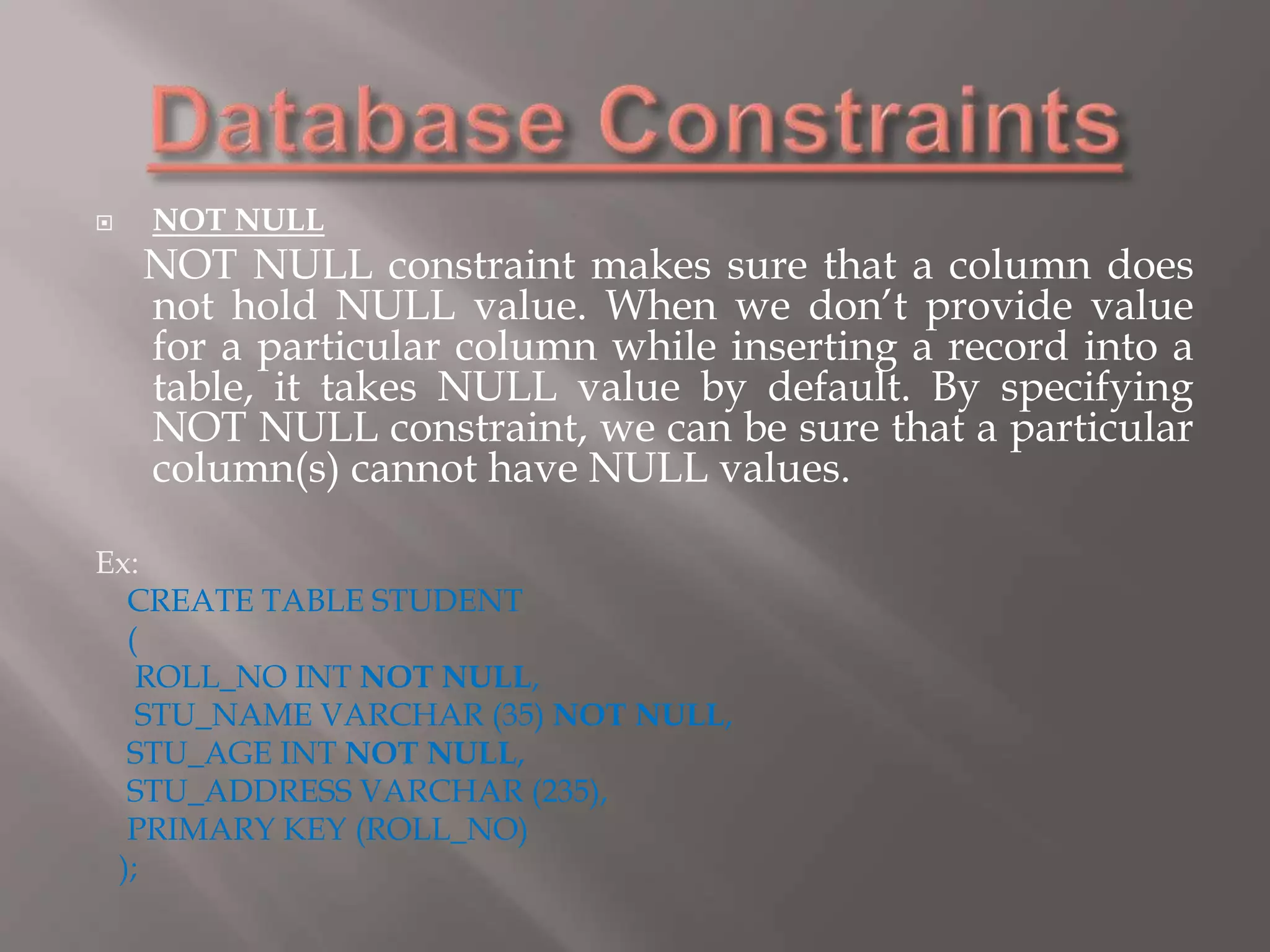  NOT NULL
NOT NULL constraint makes sure that a column does
not hold NULL value. When we don’t provide value
for a particular column while inserting a record into a
table, it takes NULL value by default. By specifying
NOT NULL constraint, we can be sure that a particular
column(s) cannot have NULL values.
Ex:
CREATE TABLE STUDENT
(
ROLL_NO INT NOT NULL,
STU_NAME VARCHAR (35) NOT NULL,
STU_AGE INT NOT NULL,
STU_ADDRESS VARCHAR (235),
PRIMARY KEY (ROLL_NO)
);
 