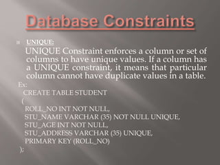  UNIQUE:
UNIQUE Constraint enforces a column or set of
columns to have unique values. If a column has
a UNIQUE constraint, it means that particular
column cannot have duplicate values in a table.
Ex:
CREATE TABLE STUDENT
(
ROLL_NO INT NOT NULL,
STU_NAME VARCHAR (35) NOT NULL UNIQUE,
STU_AGE INT NOT NULL,
STU_ADDRESS VARCHAR (35) UNIQUE,
PRIMARY KEY (ROLL_NO)
);
 