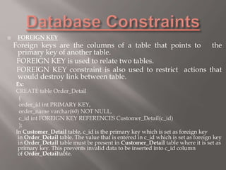  FOREIGN KEY
Foreign keys are the columns of a table that points to the
primary key of another table.
FOREIGN KEY is used to relate two tables.
FOREIGN KEY constraint is also used to restrict actions that
would destroy link between table.
Ex:
CREATE table Order_Detail
(
order_id int PRIMARY KEY,
order_name varchar(60) NOT NULL,
c_id int FOREIGN KEY REFERENCES Customer_Detail(c_id)
);
In Customer_Detail table, c_id is the primary key which is set as foreign key
in Order_Detail table. The value that is entered in c_id which is set as foreign key
in Order_Detail table must be present in Customer_Detail table where it is set as
primary key. This prevents invalid data to be inserted into c_id column
of Order_Detailtable.
 
