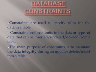 Constraints are used to specify rules for the
data in a table.
 Constraints enforce limits to the data or type of
data that can be inserted/updated/deleted from a
table.
The main purpose of constraints is to maintain
the data integrity during an update/delete/insert
into a table.
 