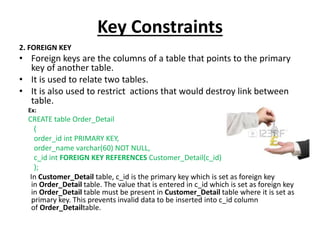 Key Constraints
2. FOREIGN KEY
• Foreign keys are the columns of a table that points to the primary
key of another table.
• It is used to relate two tables.
• It is also used to restrict actions that would destroy link between
table.
Ex:
CREATE table Order_Detail
(
order_id int PRIMARY KEY,
order_name varchar(60) NOT NULL,
c_id int FOREIGN KEY REFERENCES Customer_Detail(c_id)
);
In Customer_Detail table, c_id is the primary key which is set as foreign key
in Order_Detail table. The value that is entered in c_id which is set as foreign key
in Order_Detail table must be present in Customer_Detail table where it is set as
primary key. This prevents invalid data to be inserted into c_id column
of Order_Detailtable.
 
