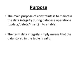 Purpose
• The main purpose of constraints is to maintain
the data integrity during database operations
(update/delete/insert) into a table.
• The term data integrity simply means that the
data stored in the table is valid.
 