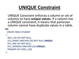 UNIQUE Constraint
UNIQUE Constraint enforces a column or set of
columns to have unique values. If a column has
a UNIQUE constraint, it means that particular
column cannot have duplicate values in a table.
Ex:
CREATE TABLE STUDENT
(
ROLL_NO INT NOT NULL,
STU_NAME VARCHAR (35) NOT NULL UNIQUE,
STU_AGE INT NOT NULL,
STU_ADDRESS VARCHAR (35) UNIQUE,
PRIMARY KEY (ROLL_NO)
);
 