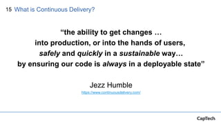 15
“the ability to get changes …
into production, or into the hands of users,
safely and quickly in a sustainable way…
by ensuring our code is always in a deployable state”
Jezz Humble
https://www.continuousdelivery.com/
What is Continuous Delivery?
 