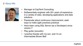 2
• Manager at CapTech Consulting
• Software/data engineer with 20+ years of experience
in a variety of roles, developing applications and data
solutions.
• Passionate about continuous improvement, seek
ways to make agile practices practical.
• Have been using SQL Server (as a Developer) since
version 7
• Play guitar (acoustic)
• I practice Karate with my son, and I’m an
Intermediate Brown Belt
About Me
 
