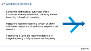 27
Somewhat controversial, but proponents of
Continuous Delivery recommend not using feature
branching or long-lived branches
Instead the recommendation is to work off of the
mainline or master branch and make frequent small
commits
If branching is used, the recommendation is to
merge frequently – daily or even more frequently
What about Branching?
 