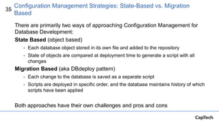 35
There are primarily two ways of approaching Configuration Management for
Database Development:
State Based (object based)
• Each database object stored in its own file and added to the repository
• State of objects are compared at deployment time to generate a script with all
changes
Migration Based (aka DBdeploy pattern)
• Each change to the database is saved as a separate script
• Scripts are deployed in specific order, and the database maintains history of which
scripts have been applied
Both approaches have their own challenges and pros and cons
Configuration Management Strategies: State-Based vs. Migration
Based
 
