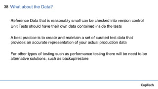 38
Reference Data that is reasonably small can be checked into version control
Unit Tests should have their own data contained inside the tests
A best practice is to create and maintain a set of curated test data that
provides an accurate representation of your actual production data
For other types of testing such as performance testing there will be need to be
alternative solutions, such as backup/restore
What about the Data?
 