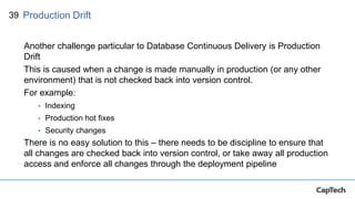39
Another challenge particular to Database Continuous Delivery is Production
Drift
This is caused when a change is made manually in production (or any other
environment) that is not checked back into version control.
For example:
• Indexing
• Production hot fixes
• Security changes
There is no easy solution to this – there needs to be discipline to ensure that
all changes are checked back into version control, or take away all production
access and enforce all changes through the deployment pipeline
Production Drift
 