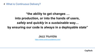 4
“the ability to get changes …
into production, or into the hands of users,
safely and quickly in a sustainable way…
by ensuring our code is always in a deployable state”
Jezz Humble
https://www.continuousdelivery.com/
What is Continuous Delivery?
 