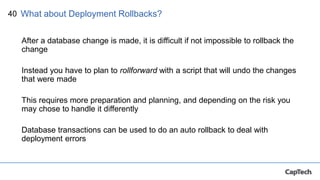 40
After a database change is made, it is difficult if not impossible to rollback the
change
Instead you have to plan to rollforward with a script that will undo the changes
that were made
This requires more preparation and planning, and depending on the risk you
may chose to handle it differently
Database transactions can be used to do an auto rollback to deal with
deployment errors
What about Deployment Rollbacks?
 