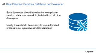 41
Each developer should have his/her own private
sandbox database to work in, isolated from all other
developers
Ideally there should be an easy to use automated
process to set up a new sandbox database
Best Practice: Sandbox Database per Developer
 