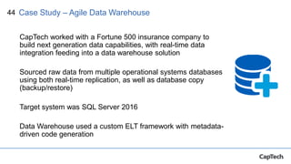 44
CapTech worked with a Fortune 500 insurance company to
build next generation data capabilities, with real-time data
integration feeding into a data warehouse solution
Sourced raw data from multiple operational systems databases
using both real-time replication, as well as database copy
(backup/restore)
Target system was SQL Server 2016
Data Warehouse used a custom ELT framework with metadata-
driven code generation
Case Study – Agile Data Warehouse
 